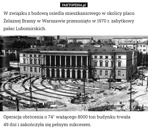 W związku z budową osiedla mieszkaniowego w okolicy placu Żelaznej Bramy w Warszawie przesunięto w 1970 r. zabytkowy pałac Lubomirskich. Operacja obrócenia o 74° ważącego 8000 ton budynku trwała
 49 dni i zakończyła się pełnym sukcesem. 