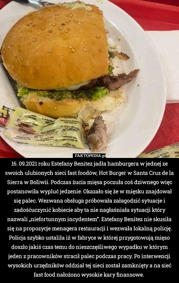 16. 09.2021 roku Estefany Benitez jadła hamburgera w jednej ze swoich ulubionych sieci fast foodów, Hot Burger w Santa Cruz de la Sierra w Boliwii. Podczas żucia mięsa poczuła coś dziwnego więc postanowiła wypluć jedzenie. Okazało się że w mięsku znajdował się palec. Wezwana obsługa próbowała załagodzić sytuacje i zadośćuczynić kobiecie aby ta nie nagłaśniała sytuacji który nazwali „niefortunnym incydentem”. Estefany Benitez nie skusiła się na propozycje menagera restauracji i wezwała lokalną policję. Policja szybko ustaliła iż w fabryce w której przygotowują mięso doszło jakiś czas temu do nieszczęśliwego wypadku w którym jeden z pracowników stracił palec podczas pracy. Po interwencji wysokich urzędników oddział tej sieci został zamknięty a na sieć fast food nałożono wysokie kary finansowe. 
