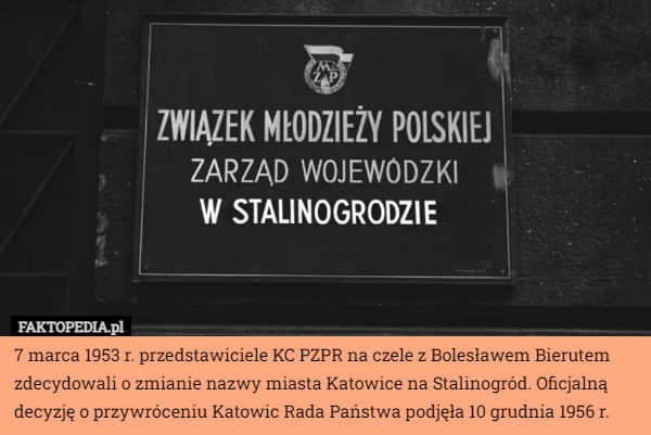 7 marca 1953 r. przedstawiciele KC PZPR na czele z Bolesławem Bierutem zdecydowali o zmianie nazwy miasta Katowice na Stalinogród. Oficjalną decyzję o przywróceniu Katowic Rada Państwa podjęła 10 grudnia 1956 r. 
