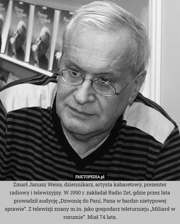 Zmarł Janusz Weiss, dziennikarz, artysta kabaretowy, prezenter radiowy i telewizyjny. W 1990 r. zakładał Radio Zet, gdzie przez lata prowadził audycję „Dzwonię do Pani, Pana w bardzo nietypowej sprawie”. Z telewizji znany m.in. jako gospodarz teleturnieju „Miliard w rozumie”. Miał 74 lata. 