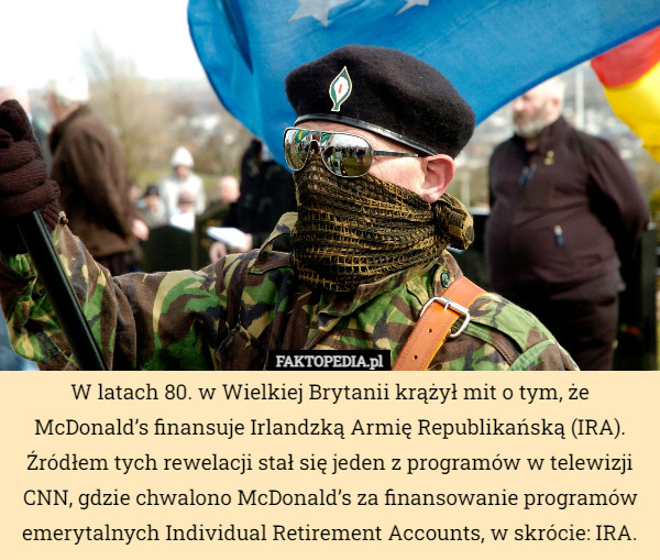 W latach 80. w Wielkiej Brytanii krążył mit o tym, że McDonald’s finansuje Irlandzką Armię Republikańską (IRA). Źródłem tych rewelacji stał się jeden z programów w telewizji CNN, gdzie chwalono McDonald’s za finansowanie programów emerytalnych Individual Retirement Accounts, w skrócie: IRA. 