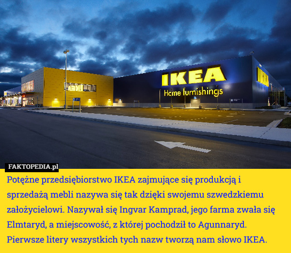 Potężne przedsiębiorstwo IKEA zajmujące się produkcją i sprzedażą mebli nazywa się tak dzięki swojemu szwedzkiemu założycielowi. Nazywał się Ingvar Kamprad, jego farma zwała się Elmtaryd, a miejscowość, z której pochodził to Agunnaryd. Pierwsze litery wszystkich tych nazw tworzą nam słowo IKEA. 