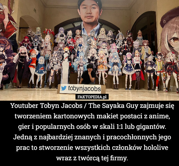 Youtuber Tobyn Jacobs / The Sayaka Guy zajmuje się tworzeniem kartonowych makiet postaci z anime, gier i popularnych osób w skali 1:1 lub gigantów. Jedną z najbardziej znanych i pracochłonnych jego prac to stworzenie wszystkich członków hololive wraz z twórcą tej firmy. 