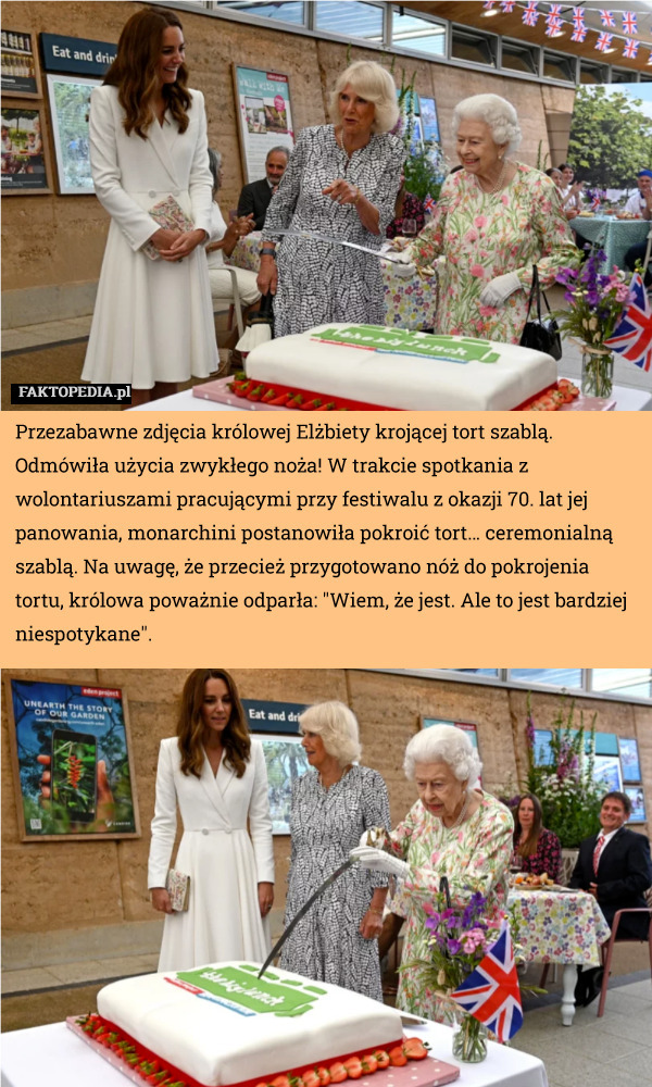 Przezabawne zdjęcia królowej Elżbiety krojącej tort szablą. Odmówiła użycia zwykłego noża! W trakcie spotkania z wolontariuszami pracującymi przy festiwalu z okazji 70. lat jej panowania, monarchini postanowiła pokroić tort… ceremonialną szablą. Na uwagę, że przecież przygotowano nóż do pokrojenia tortu, królowa poważnie odparła: "Wiem, że jest. Ale to jest bardziej niespotykane". 