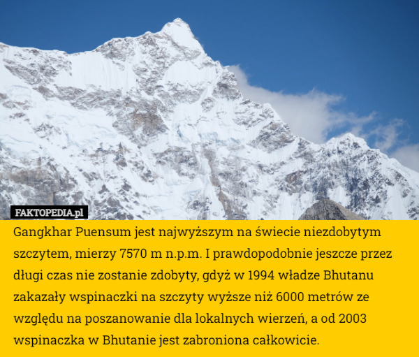 Gangkhar Puensum jest najwyższym na świecie niezdobytym szczytem, mierzy 7570 m n.p.m. I prawdopodobnie jeszcze przez długi czas nie zostanie zdobyty, gdyż w 1994 władze Bhutanu zakazały wspinaczki na szczyty wyższe niż 6000 metrów ze względu na poszanowanie dla lokalnych wierzeń, a od 2003 wspinaczka w Bhutanie jest zabroniona całkowicie. 