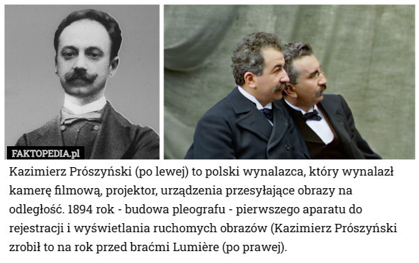 Kazimierz Prószyński (po lewej) to polski wynalazca, który wynalazł kamerę filmową, projektor, urządzenia przesyłające obrazy na odległość. 1894 rok - budowa pleografu - pierwszego aparatu do rejestracji i wyświetlania ruchomych obrazów (Kazimierz Prószyński zrobił to na rok przed braćmi Lumière (po prawej). 
