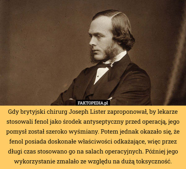 Gdy brytyjski chirurg Joseph Lister zaproponował, by lekarze stosowali fenol jako środek antyseptyczny przed operacją, jego pomysł został szeroko wyśmiany. Potem jednak okazało się, że fenol posiada doskonałe właściwości odkażające, więc przez długi czas stosowano go na salach operacyjnych. Później jego wykorzystanie zmalało ze względu na dużą toksyczność. 