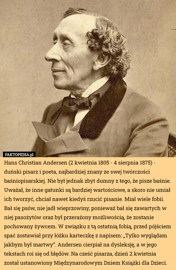 Hans Christian Andersen (2 kwietnia 1805 - 4 sierpnia 1875) - duński pisarz i poeta, najbardziej znany ze swej twórczości baśniopisarskiej. Nie był jednak zbyt dumny z tego, że pisze baśnie. Uważał, że inne gatunki są bardziej wartościowe, a skoro nie umiał ich tworzyć, chciał nawet kiedyś rzucić pisanie. Miał wiele fobii. Bał się psów, nie jadł wieprzowiny, ponieważ bał się zawartych w niej pasożytów oraz był przerażony możliwością, że zostanie pochowany żywcem. W związku z tą ostatnią fobią, przed pójściem spać zostawiał przy łóżku karteczkę z napisem: „Tylko wyglądam jakbym był martwy”. Andersen cierpiał na dysleksję, a w jego tekstach roi się od błędów. Na cześć pisarza, dzień 2 kwietnia został ustanowiony Międzynarodowym Dniem Książki dla Dzieci. 