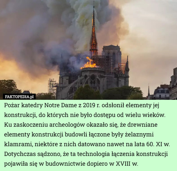 Pożar katedry Notre Dame z 2019 r. odsłonił elementy jej konstrukcji, do których nie było dostępu od wielu wieków. Ku zaskoczeniu archeologów okazało się, że drewniane elementy konstrukcji budowli łączone były żelaznymi klamrami, niektóre z nich datowano nawet na lata 60. XI w.
Dotychczas sądzono, że ta technologia łączenia konstrukcji pojawiła się w budownictwie dopiero w XVIII w. 