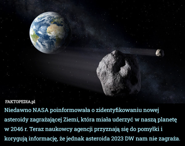 Niedawno NASA poinformowała o zidentyfikowaniu nowej asteroidy zagrażającej Ziemi, która miała uderzyć w naszą planetę w 2046 r. Teraz naukowcy agencji przyznają się do pomyłki i korygują informację, że jednak asteroida 2023 DW nam nie zagraża. 