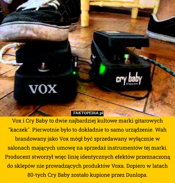 Vox i Cry Baby to dwie najbardziej kultowe marki gitarowych "kaczek". Pierwotnie było to dokładnie to samo urządzenie. Wah brandowany jako Vox mógł być sprzedawany wyłącznie w salonach mających umowę na sprzedaż instrumentów tej marki. Producent stworzył więc linię identycznych efektów przeznaczoną do sklepów nie prowadzących produktów Voxa. Dopiero w latach 80-tych Cry Baby zostało kupione przez Dunlopa. 