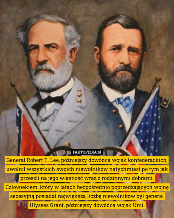 Generał Robert E. Lee, późniejszy dowódca wojsk konfederackich, uwolnił wszystkich swoich niewolników natychmiast po tym jak przeszli na jego własność wraz z rodzinnymi dobrami.
Człowiekiem, który w latach bezpośrednio poprzedzających wojnę secesyjną posiadał największą liczbę niewolników był generał Ulysses Grant, późniejszy dowódca wojsk Unii. 