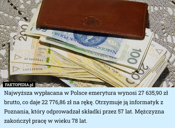 Najwyższa wypłacana w Polsce emerytura wynosi 27 635,90 zł brutto, co daje 22 776,86 zł na rękę. Otrzymuje ją informatyk z Poznania, który odprowadzał składki przez 57 lat. Mężczyzna zakończył pracę w wieku 78 lat. 