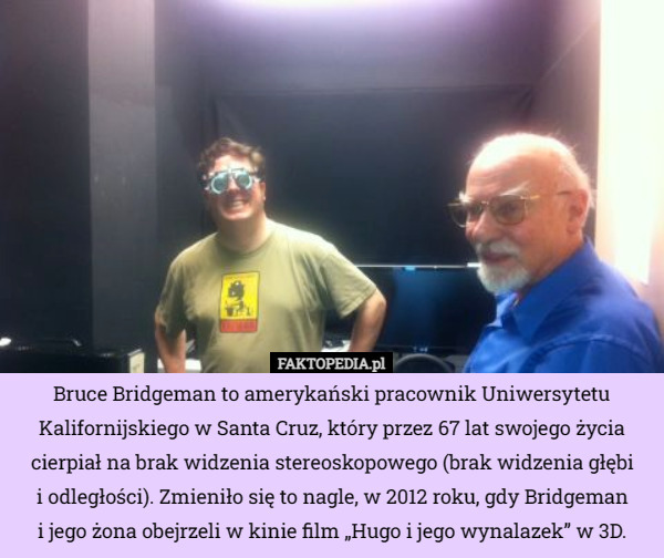 Bruce Bridgeman to amerykański pracownik Uniwersytetu Kalifornijskiego w Santa Cruz, który przez 67 lat swojego życia cierpiał na brak widzenia stereoskopowego (brak widzenia głębi
i odległości). Zmieniło się to nagle, w 2012 roku, gdy Bridgeman
i jego żona obejrzeli w kinie film „Hugo i jego wynalazek” w 3D. 