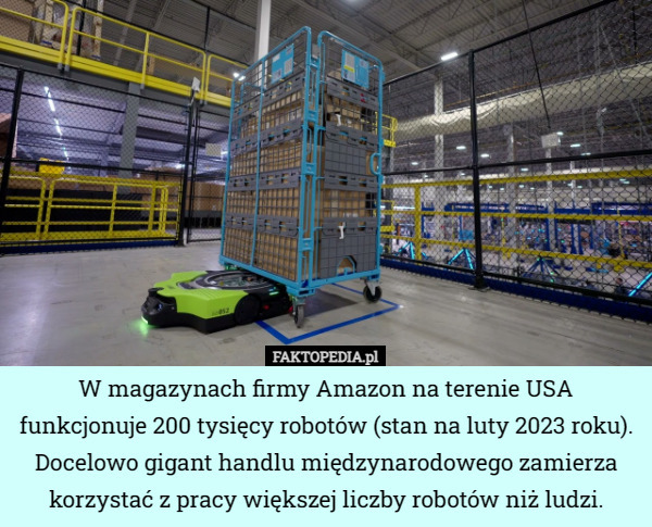 W magazynach firmy Amazon na terenie USA funkcjonuje 200 tysięcy robotów (stan na luty 2023 roku). Docelowo gigant handlu międzynarodowego zamierza korzystać z pracy większej liczby robotów niż ludzi. 