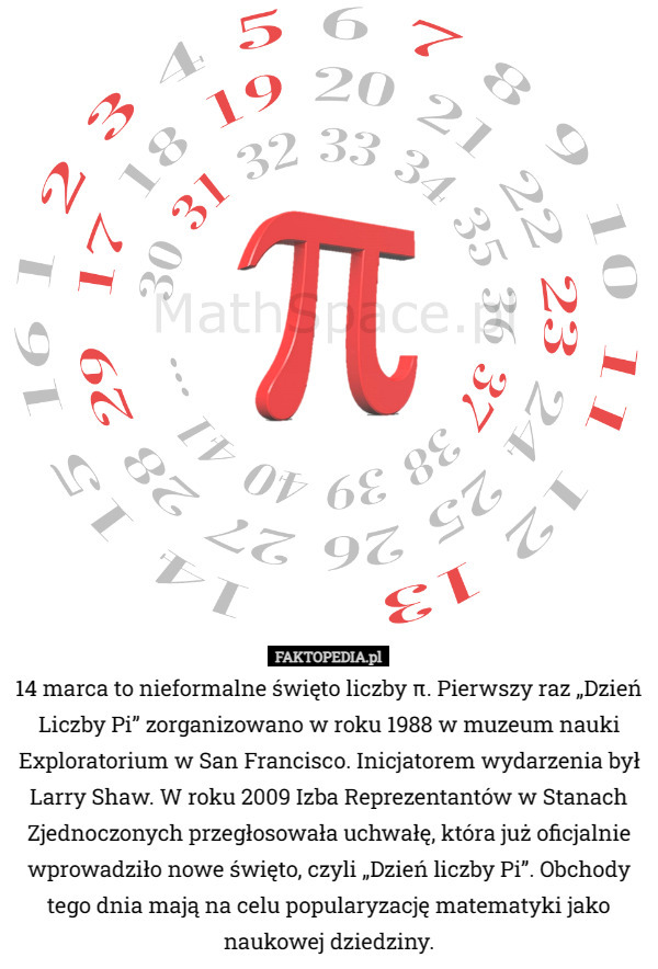 14 marca to nieformalne święto liczby π. Pierwszy raz „Dzień Liczby Pi” zorganizowano w roku 1988 w muzeum nauki Exploratorium w San Francisco. Inicjatorem wydarzenia był Larry Shaw. W roku 2009 Izba Reprezentantów w Stanach Zjednoczonych przegłosowała uchwałę, która już oficjalnie wprowadziło nowe święto, czyli „Dzień liczby Pi”. Obchody tego dnia mają na celu popularyzację matematyki jako naukowej dziedziny. 