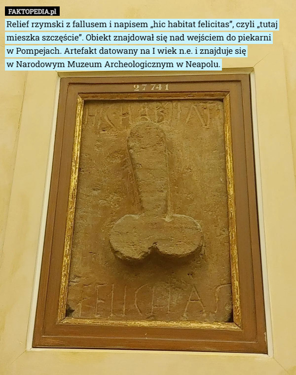 Relief rzymski z fallusem i napisem „hic habitat felicitas”, czyli „tutaj mieszka szczęście”. Obiekt znajdował się nad wejściem do piekarni
 w Pompejach. Artefakt datowany na I wiek n.e. i znajduje się
 w Narodowym Muzeum Archeologicznym w Neapolu. 