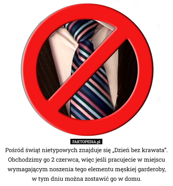 Pośród świąt nietypowych znajduje się „Dzień bez krawata”. Obchodzimy go 2 czerwca, więc jeśli pracujecie w miejscu wymagającym noszenia tego elementu męskiej garderoby w  tym dniu można zostawić go w domu. 