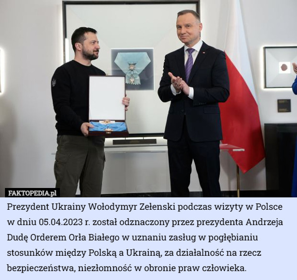 Prezydent Ukrainy Wołodymyr Zełenski podczas wizyty w Polsce w dniu 05.04.2023 r. został odznaczony przez prezydenta Andrzeja Dudę Orderem Orła Białego w uznaniu zasług w pogłębianiu stosunków między Polską a Ukrainą, za działalność na rzecz bezpieczeństwa, niezłomność w obronie praw człowieka. 