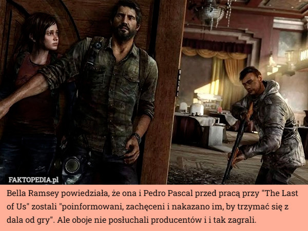 Bella Ramsey powiedziała, że ona i Pedro Pascal przed pracą przy "The Last of Us" zostali "poinformowani, zachęceni i nakazano im, by trzymać się z dala od gry". Ale oboje nie posłuchali producentów i i tak zagrali. 