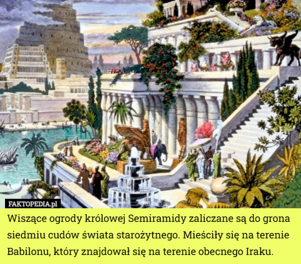 Wiszące ogrody królowej Semiramidy zaliczane są do grona siedmiu cudów świata starożytnego. Mieściły się na terenie Babilonu, który znajdował się na terenie obecnego Iraku. 