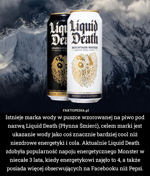 Istnieje marka wody w puszce wzorowanej na piwo pod nazwą Liquid Death (Płynna Śmierć), celem marki jest ukazanie wody jako coś znacznie bardziej cool niż niezdrowe energetyki i cola. Aktualnie Liquid Death zdobyła popularność napoju energetycznego Monster w niecałe 3 lata, kiedy energetykowi zajęło to 4, a także posiada więcej obserwujących na Facebooku niż Pepsi. 