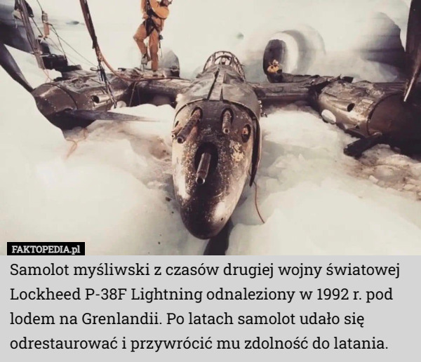 Samolot myśliwski z czasów drugiej wojny światowej Lockheed P-38F Lightning odnaleziony w 1992 r. pod lodem na Grenlandii. Po latach samolot udało się odrestaurować i przywrócić mu zdolność do latania. 