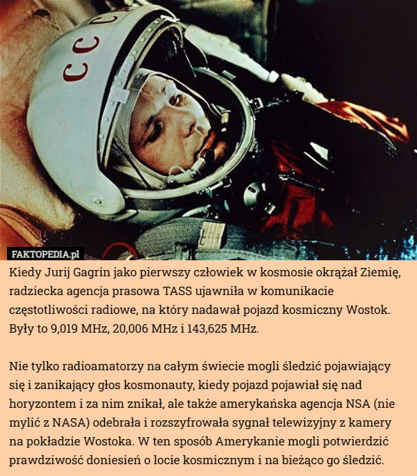 Kiedy Jurij Gagrin jako pierwszy człowiek w kosmosie okrążał Ziemię, radziecka agencja prasowa TASS ujawniła w komunikacie częstotliwości radiowe, na który nadawał pojazd kosmiczny Wostok. Były to 9,019 MHz, 20,006 MHz i 143,625 MHz.

Nie tylko radioamatorzy na całym świecie mogli śledzić pojawiający się i zanikający głos kosmonauty, kiedy pojazd pojawiał się nad horyzontem i za nim znikał, ale także amerykańska agencja NSA (nie mylić z NASA) odebrała i rozszyfrowała sygnał telewizyjny z kamery na pokładzie Wostoka. W ten sposób Amerykanie mogli potwierdzić prawdziwość doniesień o locie kosmicznym i na bieżąco go śledzić. 