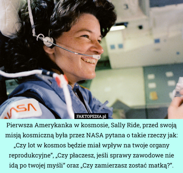 Pierwsza Amerykanka w kosmosie, Sally Ride, przed swoją misją kosmiczną była przez NASA pytana o takie rzeczy jak: „Czy lot w kosmos będzie miał wpływ na twoje organy reprodukcyjne”, „Czy płaczesz, jeśli sprawy zawodowe nie idą po twojej myśli” oraz „Czy zamierzasz zostać matką?”. 