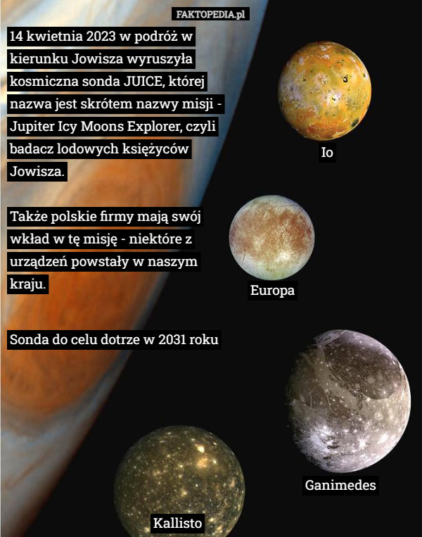 14 kwietnia 2023 w podróż w kierunku Jowisza wyruszyła kosmiczna sonda JUICE, której nazwa jest skrótem nazwy misji - Jupiter Icy Moons Explorer, czyli badacz lodowych księżyców Jowisza.

Także polskie firmy mają swój wkład w tę misję - niektóre z urządzeń powstały w naszym kraju. Europa Ganimedes Kallisto Sonda do celu dotrze w 2031 roku Io 