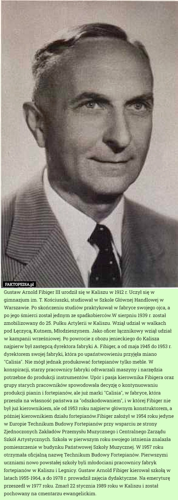 Gustaw Arnold Fibiger III urodził się w Kaliszu w 1912 r. Uczył się w gimnazjum im. T. Kościuszki, studiował w Szkole Głównej Handlowej w Warszawie. Po skończeniu studiów praktykował w fabryce swojego ojca, a po jego śmierci został jednym ze spadkobierców.W sierpniu 1939 r. został zmobilizowany do 25. Pułku Artylerii w Kaliszu. Wziął udział w walkach pod Łęczycą, Kutnem, Młodzieszynem. Jako oficer łącznikowy wziął udział w kampanii wrześniowej. Po powrocie z obozu jenieckiego do Kalisza najpierw był zastępcą dyrektora fabryki A. Fibiger, a od maja 1945 do 1953 r. dyrektorem swojej fabryki, która po upaństwowieniu przyjęła miano "Calisia". Nie mógł jednak produkować fortepianów tylko meble. W konspiracji, starzy pracownicy fabryki odtwarzali maszyny i narzędzia potrzebne do produkcji instrumentów. Upór i pasja kierownika Fibigera oraz grupy starych pracowników spowodowała decyzję o kontynuowaniu produkcji pianin i fortepianów, ale już marki "Calisia", w fabryce, która przeszła na własność państwa za "odszkodowaniem", i w której Fibiger nie był już kierownikiem, ale od 1953 roku najpierw głównym konstruktorem, a później kierownikiem działu fortepianów.Fibiger założył w 1954 roku jedyne w Europie Technikum Budowy Fortepianów przy wsparciu ze strony Zjednoczonych Zakładów Przemysłu Muzycznego i Centralnego Zarządu Szkół Artystycznych. Szkoła w pierwszym roku swojego istnienia znalazła pomieszczenie w budynku Państwowej Szkoły Muzycznej. W 1957 roku otrzymała oficjalną nazwę Technikum Budowy Fortepianów. Pierwszymi uczniami nowo powstałej szkoły byli młodociani pracownicy fabryk fortepianów w Kaliszu i Legnicy. Gustaw Arnold Fibiger kierował szkołą w latach 1955-1964, a do 1978 r. prowadził zajęcia dydaktyczne. Na emeryturę przeszedł w 1977 roku. Zmarł 22 stycznia 1989 roku w Kaliszu i został pochowany na cmentarzu ewangelickim. 