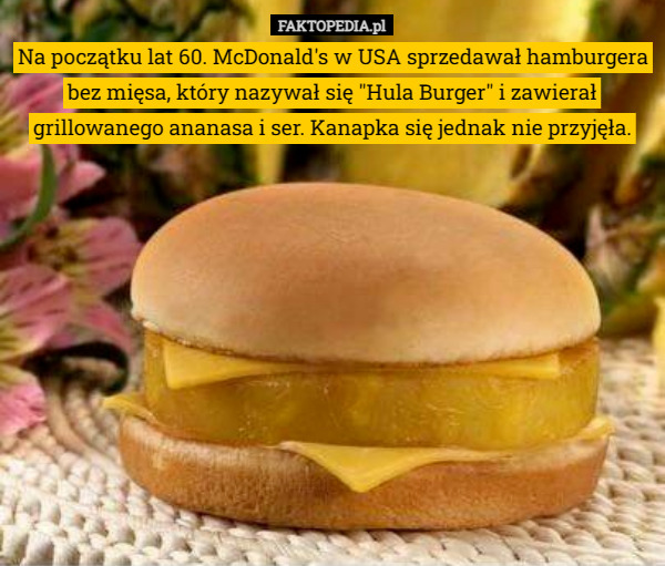 Na początku lat 60. McDonald's w USA sprzedawał hamburgera bez mięsa, który nazywał się "Hula Burger" i zawierał grillowanego ananasa i ser. Kanapka się jednak nie przyjęła. 
