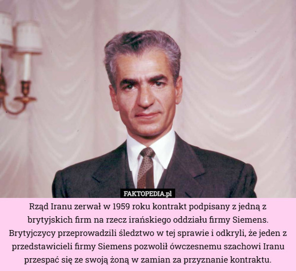 Rząd Iranu zerwał w 1959 roku kontrakt podpisany z jedną z brytyjskich firm na rzecz irańskiego oddziału firmy Siemens. Brytyjczycy przeprowadzili śledztwo w tej sprawie i odkryli, że jeden z przedstawicieli firmy Siemens pozwolił ówczesnemu szachowi Iranu przespać się ze swoją żoną w zamian za przyznanie kontraktu. 