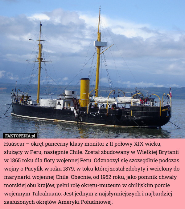 Huáscar – okręt pancerny klasy monitor z II połowy XIX wieku, służący w Peru, następnie Chile. Został zbudowany w Wielkiej Brytanii w 1865 roku dla floty wojennej Peru. Odznaczył się szczególnie podczas wojny o Pacyfik w roku 1879, w toku której został zdobyty i wcielony do marynarki wojennej Chile. Obecnie, od 1952 roku, jako pomnik chwały morskiej obu krajów, pełni rolę okrętu-muzeum w chilijskim porcie wojennym Talcahuano. Jest jednym z najsłynniejszych i najbardziej zasłużonych okrętów Ameryki Południowej. 