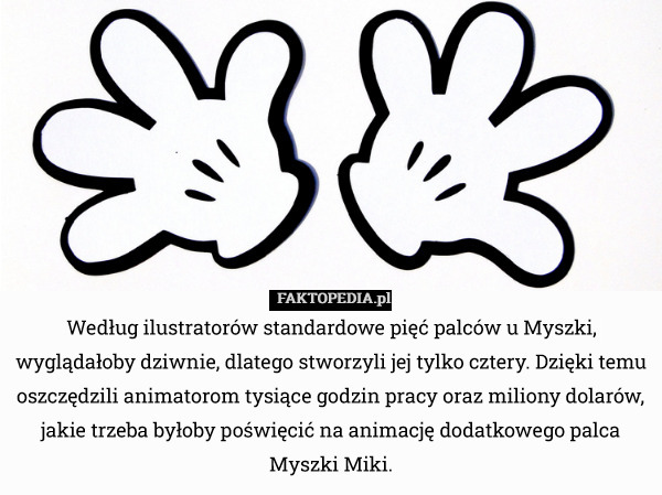 Według ilustratorów standardowe pięć palców u Myszki, wyglądałoby dziwnie, dlatego stworzyli jej tylko cztery. Dzięki temu oszczędzili animatorom tysiące godzin pracy oraz miliony dolarów, jakie trzeba byłoby poświęcić na animację dodatkowego palca Myszki Miki. 