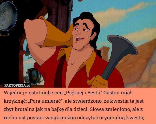 W jednej z ostatnich scen „Pięknej i Bestii” Gaston miał krzyknąć: „Pora umierać”, ale stwierdzono, że kwestia ta jest zbyt brutalna jak na bajkę dla dzieci. Słowa zmieniono, ale z ruchu ust postaci wciąż można odczytać oryginalną kwestię. 