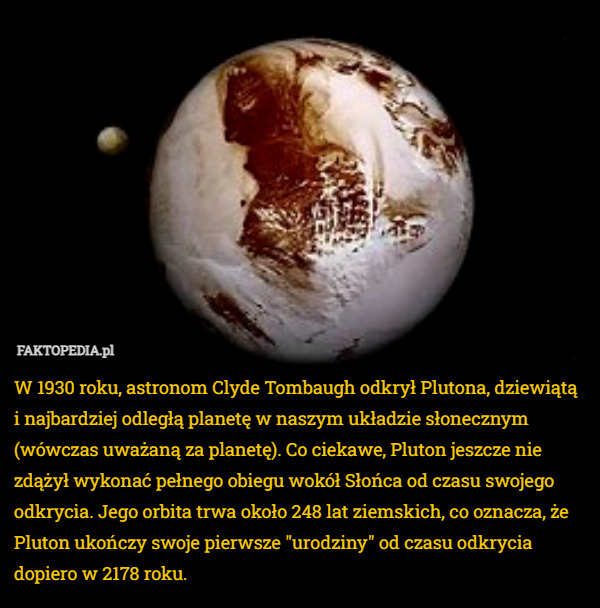 W 1930 roku, astronom Clyde Tombaugh odkrył Plutona, dziewiątą i najbardziej odległą planetę w naszym układzie słonecznym (wówczas uważaną za planetę). Co ciekawe, Pluton jeszcze nie zdążył wykonać pełnego obiegu wokół Słońca od czasu swojego odkrycia. Jego orbita trwa około 248 lat ziemskich, co oznacza, że Pluton ukończy swoje pierwsze "urodziny" od czasu odkrycia dopiero w 2178 roku. 