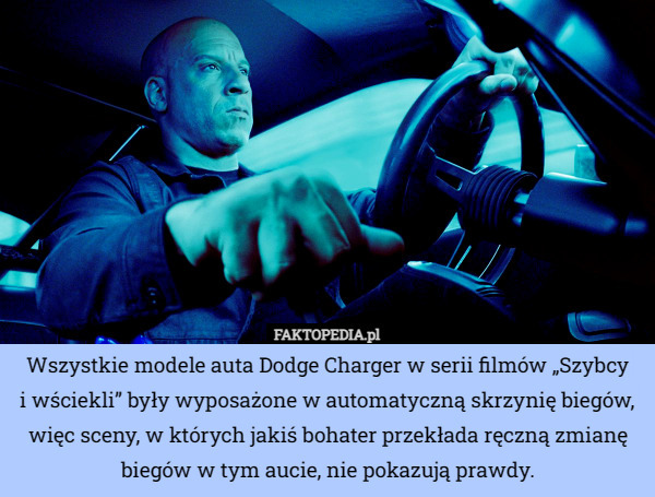 Wszystkie modele auta Dodge Charger w serii filmów „Szybcy
 i wściekli” były wyposażone w automatyczną skrzynię biegów, więc sceny, w których jakiś bohater przekłada ręczną zmianę biegów w tym aucie, nie pokazują prawdy. 