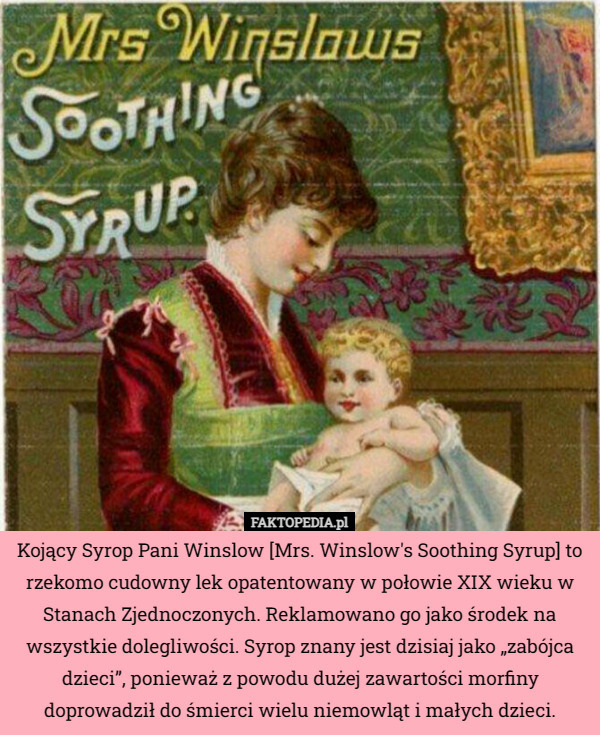 Kojący Syrop Pani Winslow [Mrs. Winslow's Soothing Syrup] to rzekomo cudowny lek opatentowany w połowie XIX wieku w Stanach Zjednoczonych. Reklamowano go jako środek na wszystkie dolegliwości. Syrop znany jest dzisiaj jako „zabójca dzieci”, ponieważ z powodu dużej zawartości morfiny doprowadził do śmierci wielu niemowląt i małych dzieci. 