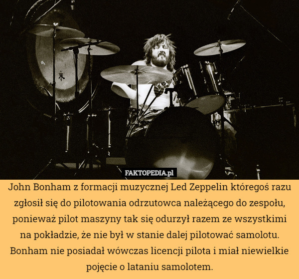 John Bonham z formacji muzycznej Led Zeppelin któregoś razu zgłosił się do pilotowania odrzutowca należącego do zespołu, ponieważ pilot maszyny tak się odurzył razem ze wszystkimi na pokładzie, że nie był w stanie dalej pilotować samolotu. Bonham nie posiadał wówczas licencji pilota i miał niewielkie pojęcie o lataniu samolotem. 