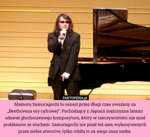 Mamoru Samuragochi to oszust przez długi czas uważany za „Beethovena ery cyfrowej”. Pochodzący z Japonii mężczyzna latami udawał głuchoniemego kompozytora, który w rzeczywistości nie miał problemów ze słuchem. Samuragochi nie pisał też sam wykonywanych przez siebie utworów, tylko robiła to za niego inna osoba. 