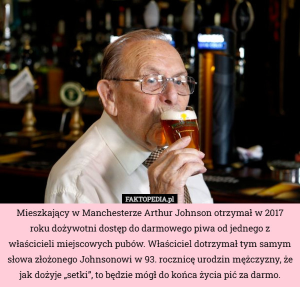 Mieszkający w Manchesterze Arthur Johnson otrzymał w 2017 roku dożywotni dostęp do darmowego piwa od jednego z właścicieli miejscowych pubów. Właściciel dotrzymał tym samym słowa złożonego Johnsonowi w 93. rocznicę urodzin mężczyzny, że jak dożyje „setki”, to będzie mógł do końca życia pić za darmo. 
