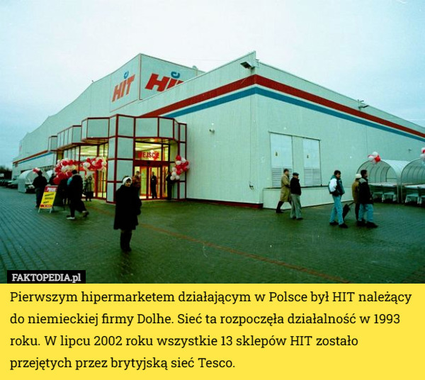 Pierwszym hipermarketem działającym w Polsce był HIT należący do niemieckiej firmy Dolhe. Sieć ta rozpoczęła działalność w 1993 roku. W lipcu 2002 roku wszystkie 13 sklepów HIT zostało przejętych przez brytyjską sieć Tesco. 