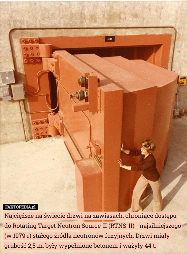 Najcięższe na świecie drzwi na zawiasach, chroniące dostępu do Rotating Target Neutron Source-II (RTNS-II) - najsilniejszego (w 1979 r) stałego źródła neutronów fuzyjnych. Drzwi miały grubość 2,5 m, były wypełnione betonem i ważyły 44 t. 