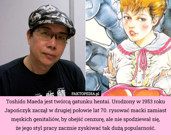 Toshido Maeda jest twórcą gatunku hentai. Urodzony w 1953 roku Japończyk zaczął w drugiej połowie lat 70. rysować macki zamiast męskich genitaliów, by obejść cenzurę, ale nie spodziewał się,
że jego styl pracy zacznie zyskiwać tak dużą popularność. 