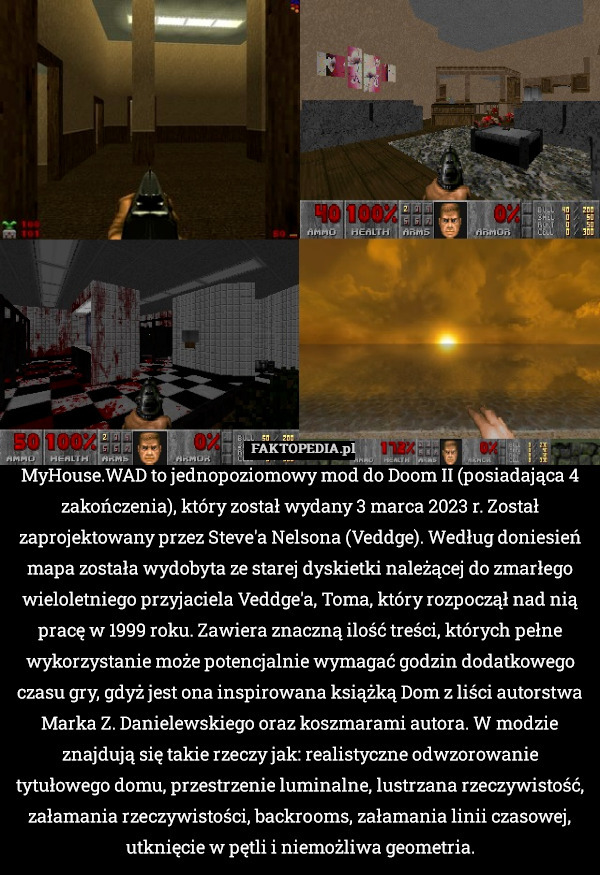 MyHouse.WAD to jednopoziomowy mod do Doom II (posiadająca 4 zakończenia), który został wydany 3 marca 2023 r. Został zaprojektowany przez Steve'a Nelsona (Veddge). Według doniesień mapa została wydobyta ze starej dyskietki należącej do zmarłego wieloletniego przyjaciela Veddge'a, Toma, który rozpoczął nad nią pracę w 1999 roku. Zawiera znaczną ilość treści, których pełne wykorzystanie może potencjalnie wymagać godzin dodatkowego czasu gry, gdyż jest ona inspirowana książką Dom z liści autorstwa Marka Z. Danielewskiego oraz koszmarami autora. W modzie znajdują się takie rzeczy jak: realistyczne odwzorowanie tytułowego domu, przestrzenie luminalne, lustrzana rzeczywistość, załamania rzeczywistości, backrooms, załamania linii czasowej, utknięcie w pętli i niemożliwa geometria. 