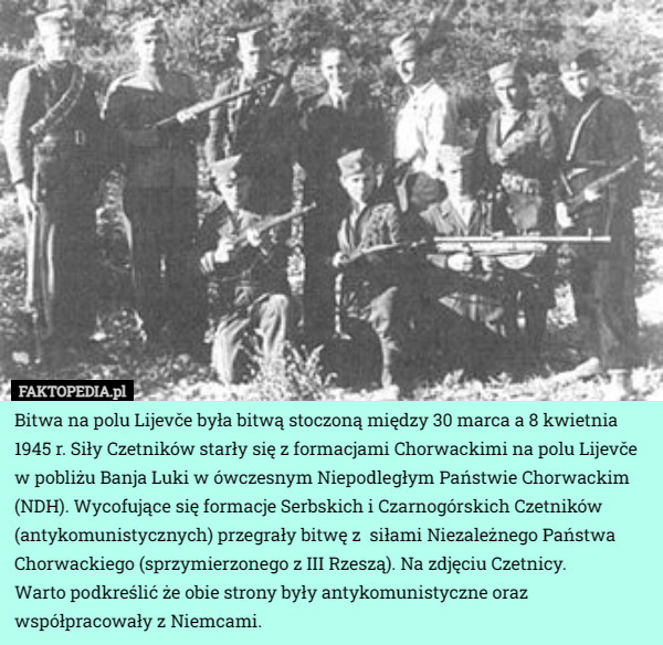 Bitwa na polu Lijevče była bitwą stoczoną między 30 marca a 8 kwietnia 1945 r. Siły Czetników starły się z formacjami Chorwackimi na polu Lijevče w pobliżu Banja Luki w ówczesnym Niepodległym Państwie Chorwackim (NDH). Wycofujące się formacje Serbskich i Czarnogórskich Czetników (antykomunistycznych) przegrały bitwę z  siłami Niezależnego Państwa Chorwackiego (sprzymierzonego z III Rzeszą). Na zdjęciu Czetnicy.
Warto podkreślić że obie strony były antykomunistyczne oraz współpracowały z Niemcami. 
