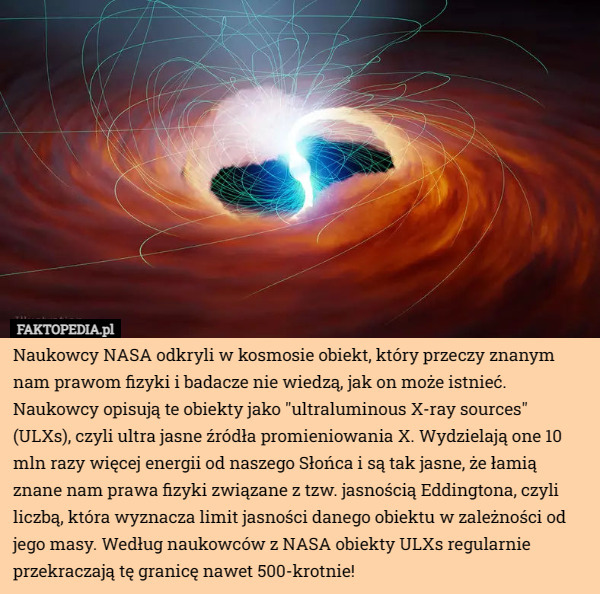 Naukowcy NASA odkryli w kosmosie obiekt, który przeczy znanym nam prawom fizyki i badacze nie wiedzą, jak on może istnieć. 
Naukowcy opisują te obiekty jako "ultraluminous X-ray sources" (ULXs), czyli ultra jasne źródła promieniowania X. Wydzielają one 10 mln razy więcej energii od naszego Słońca i są tak jasne, że łamią znane nam prawa fizyki związane z tzw. jasnością Eddingtona, czyli liczbą, która wyznacza limit jasności danego obiektu w zależności od jego masy. Według naukowców z NASA obiekty ULXs regularnie przekraczają tę granicę nawet 500-krotnie! 