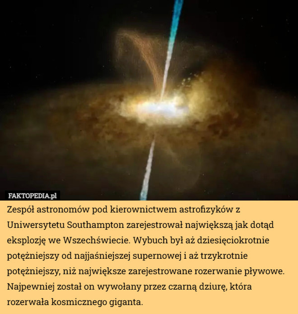 Zespół astronomów pod kierownictwem astrofizyków z Uniwersytetu Southampton zarejestrował największą jak dotąd eksplozję we Wszechświecie. Wybuch był aż dziesięciokrotnie potężniejszy od najjaśniejszej supernowej i aż trzykrotnie potężniejszy, niż największe zarejestrowane rozerwanie pływowe. Najpewniej został on wywołany przez czarną dziurę, która rozerwała kosmicznego giganta. 