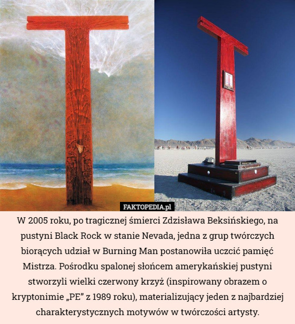 W 2005 roku, po tragicznej śmierci Zdzisława Beksińskiego, na pustyni Black Rock w stanie Nevada, jedna z grup twórczych biorących udział w Burning Man postanowiła uczcić pamięć Mistrza. Pośrodku spalonej słońcem amerykańskiej pustyni stworzyli wielki czerwony krzyż (inspirowany obrazem o kryptonimie „PE” z 1989 roku), materializujący jeden z najbardziej charakterystycznych motywów w twórczości artysty. 